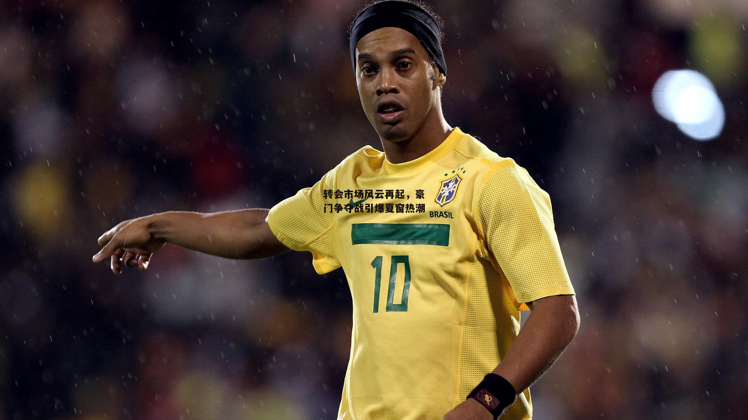 转会市场风云再起，豪门争夺战引爆夏窗热潮